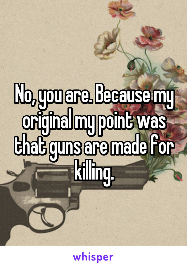 No, you are. Because my original my point was that guns are made for killing.