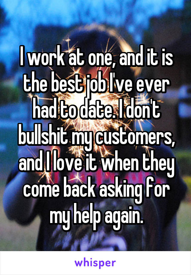 I work at one, and it is the best job I've ever had to date. I don't bullshit my customers, and I love it when they come back asking for my help again.