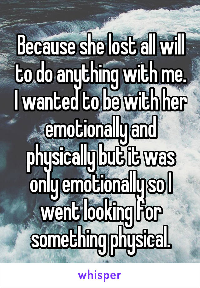 Because she lost all will to do anything with me. I wanted to be with her emotionally and physically but it was only emotionally so I went looking for something physical.