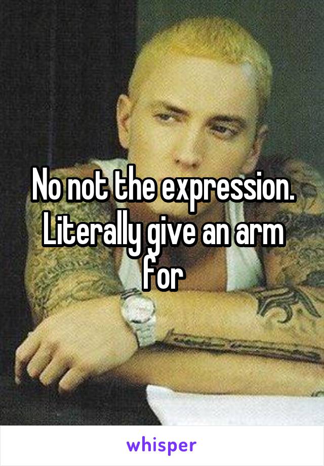 No not the expression. Literally give an arm for