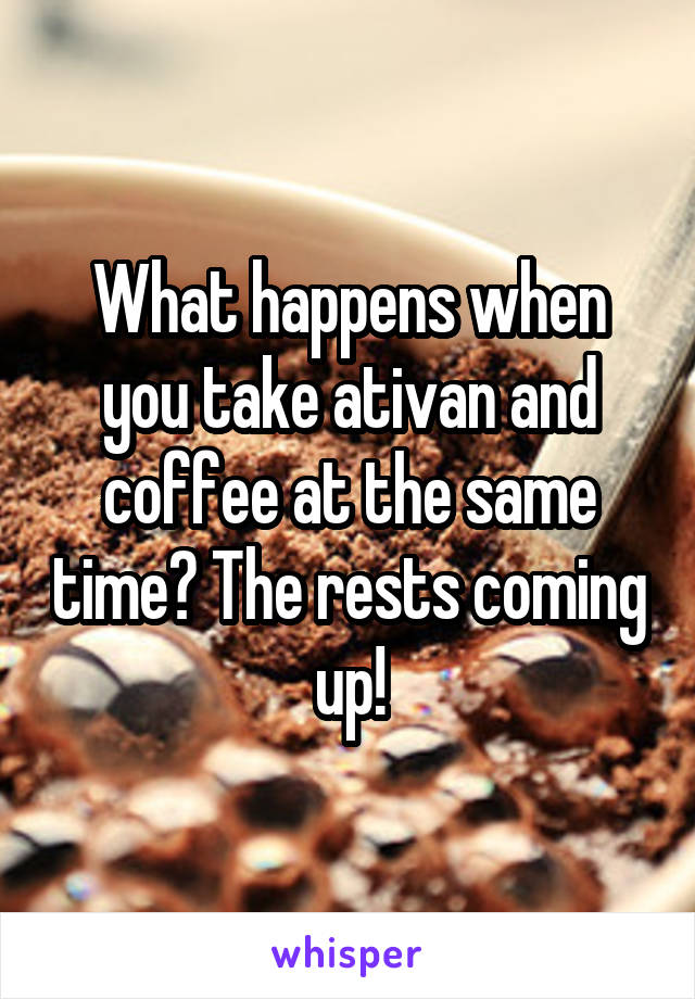 What happens when you take ativan and coffee at the same time? The rests coming up!