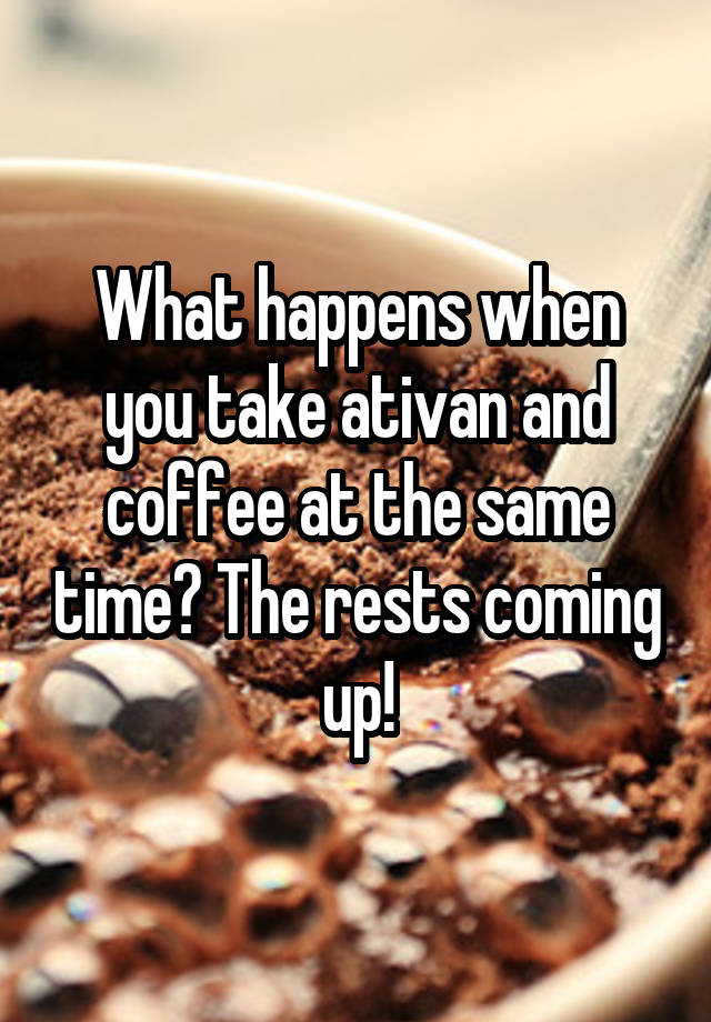 What happens when you take ativan and coffee at the same time? The rests coming up!