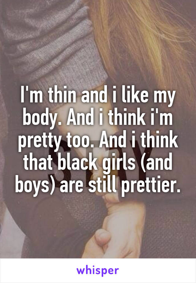 I'm thin and i like my body. And i think i'm pretty too. And i think that black girls (and boys) are still prettier.