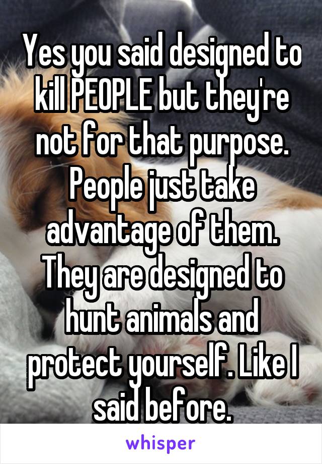 Yes you said designed to kill PEOPLE but they're not for that purpose. People just take advantage of them. They are designed to hunt animals and protect yourself. Like I said before.