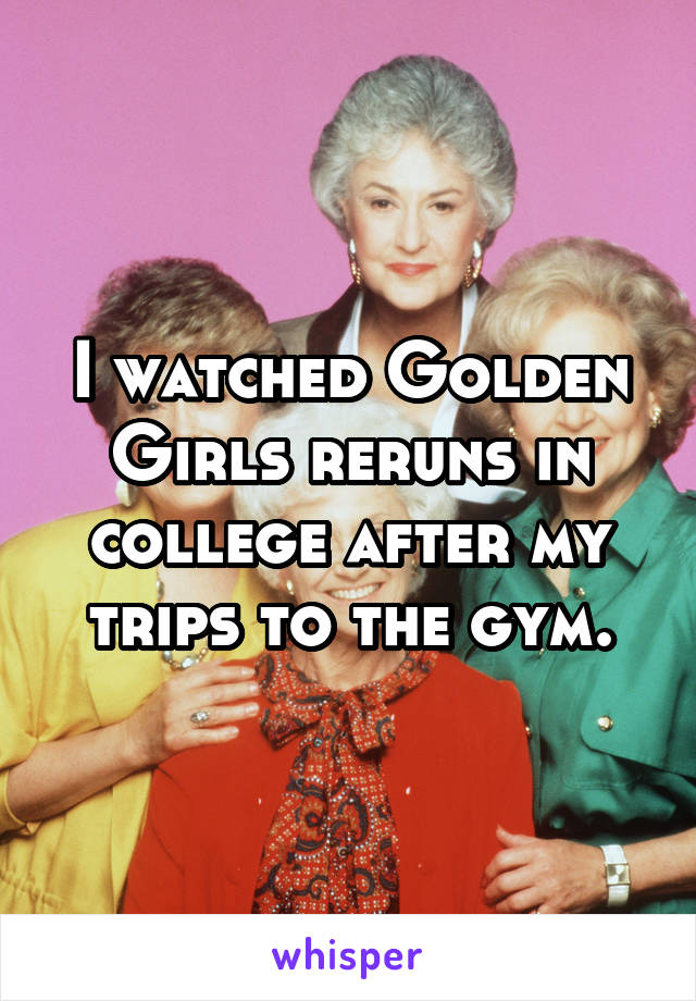 I watched Golden Girls reruns in college after my trips to the gym.