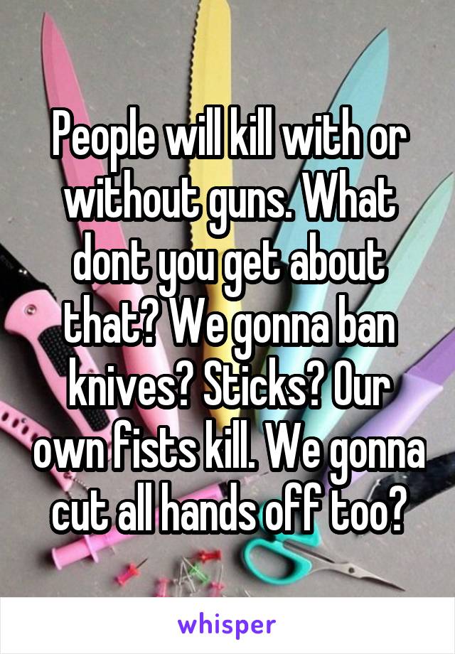 People will kill with or without guns. What dont you get about that? We gonna ban knives? Sticks? Our own fists kill. We gonna cut all hands off too?