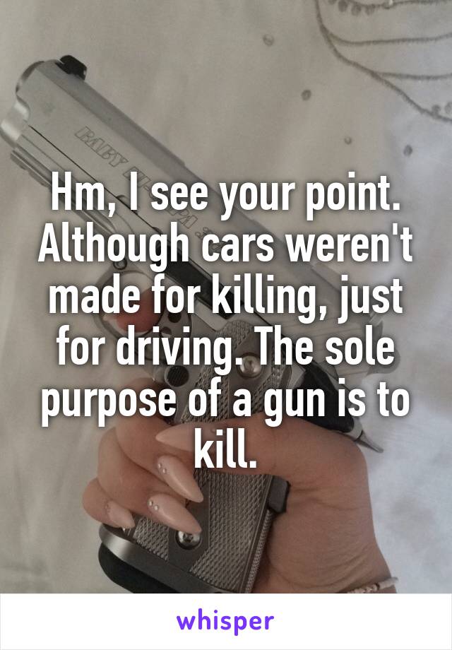 Hm, I see your point. Although cars weren't made for killing, just for driving. The sole purpose of a gun is to kill.