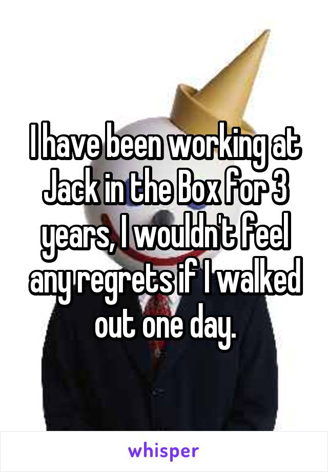 I have been working at Jack in the Box for 3 years, I wouldn't feel any regrets if I walked out one day.