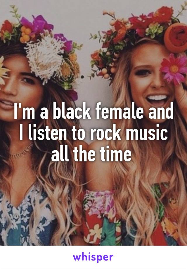 I'm a black female and I listen to rock music all the time 