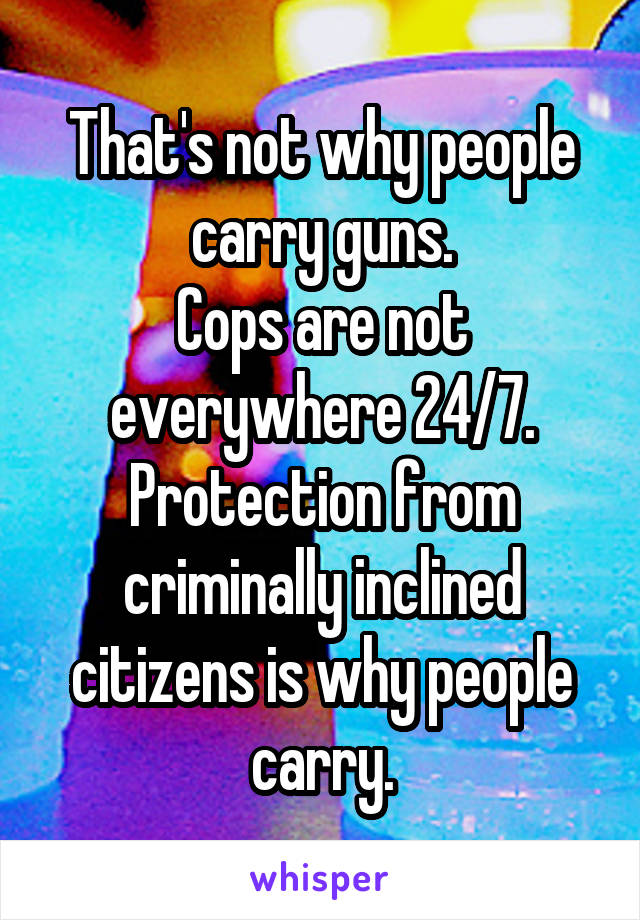 That's not why people carry guns.
Cops are not everywhere 24/7.
Protection from criminally inclined citizens is why people carry.