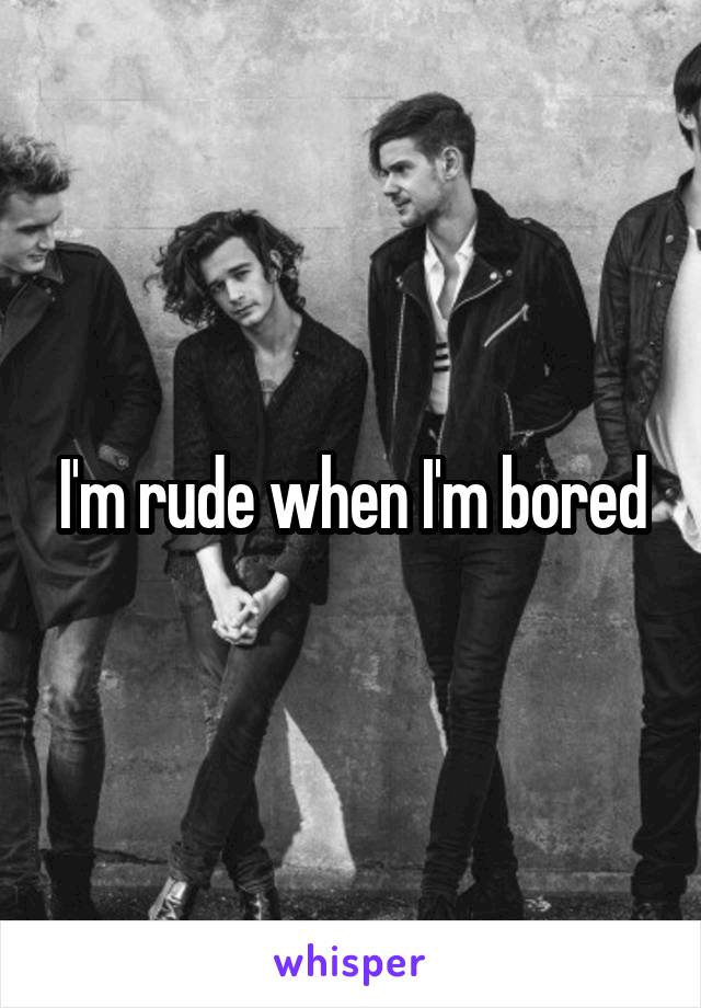 I'm rude when I'm bored