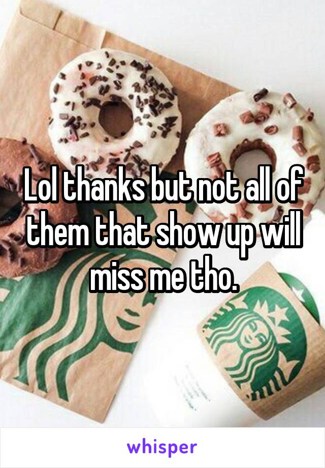 Lol thanks but not all of them that show up will miss me tho.