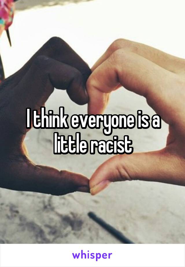 I think everyone is a little racist