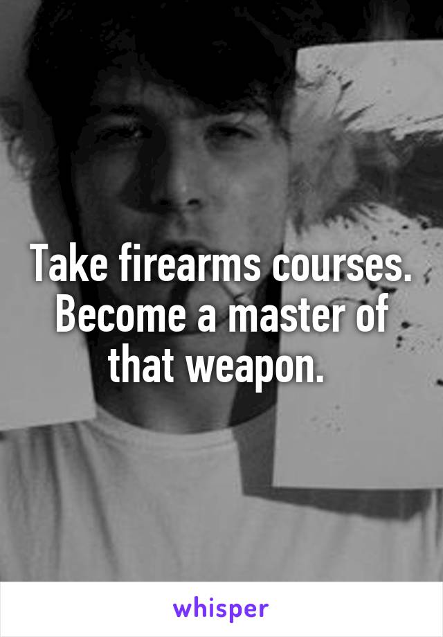 Take firearms courses. Become a master of that weapon. 