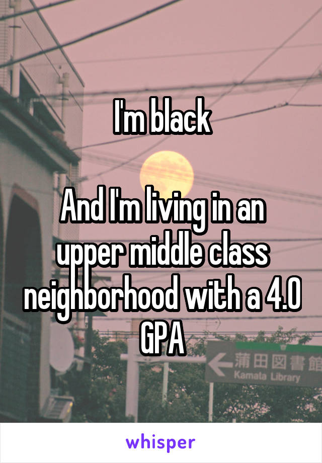 I'm black

And I'm living in an upper middle class neighborhood with a 4.0 GPA