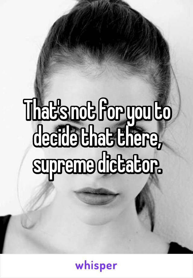 That's not for you to decide that there, supreme dictator.