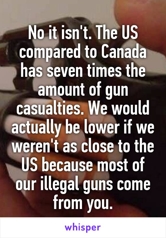 No it isn't. The US compared to Canada has seven times the amount of gun casualties. We would actually be lower if we weren't as close to the US because most of our illegal guns come from you.