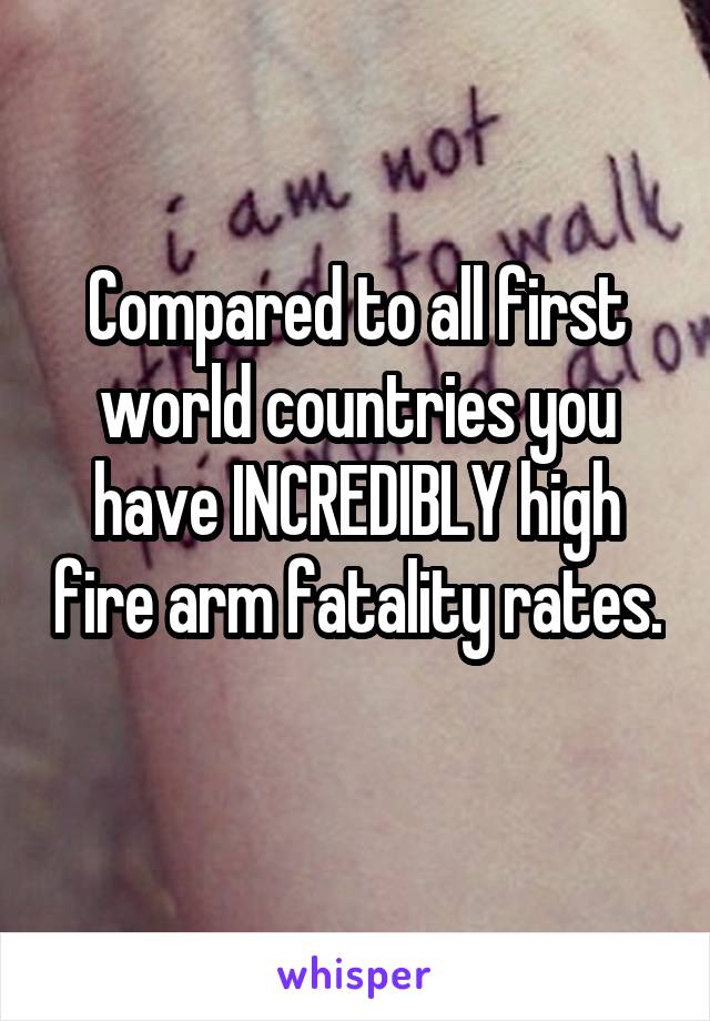 Compared to all first world countries you have INCREDIBLY high fire arm fatality rates. 