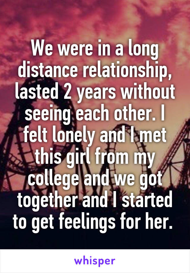 We were in a long distance relationship, lasted 2 years without seeing each other. I felt lonely and I met this girl from my college and we got together and I started to get feelings for her. 