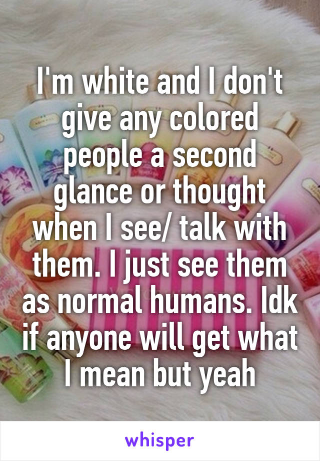 I'm white and I don't give any colored people a second glance or thought when I see/ talk with them. I just see them as normal humans. Idk if anyone will get what I mean but yeah