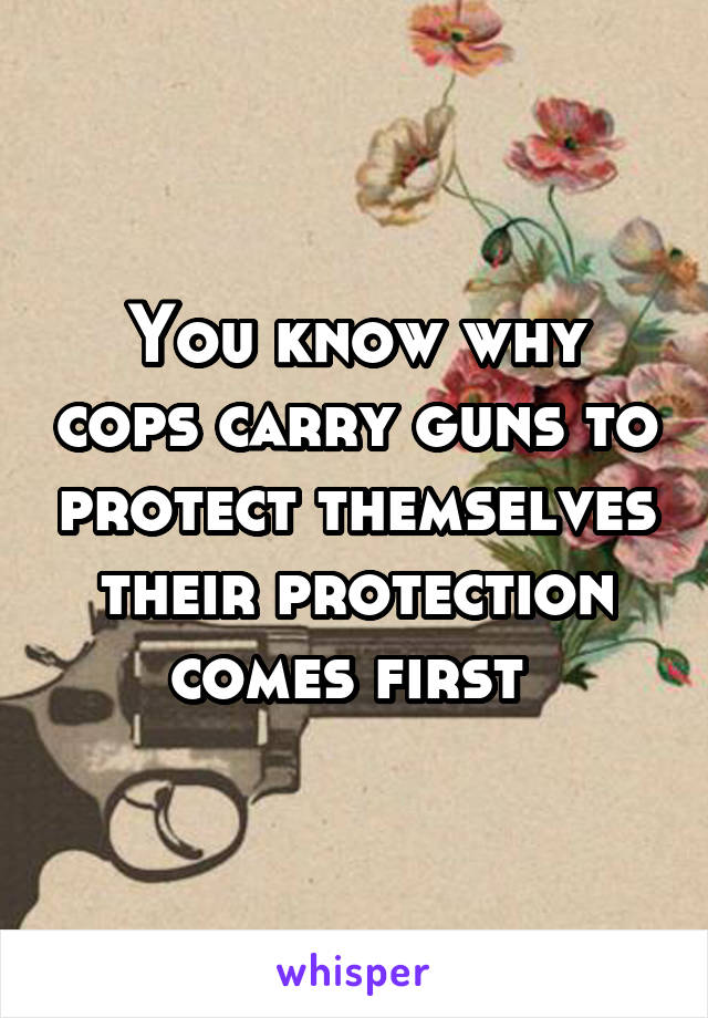 You know why cops carry guns to protect themselves their protection comes first 