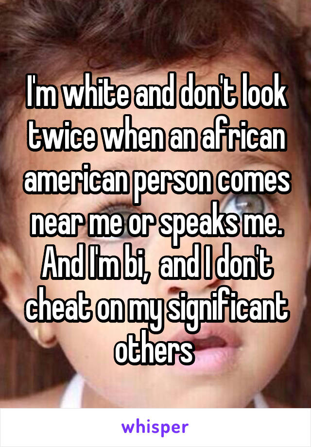 I'm white and don't look twice when an african american person comes near me or speaks me. And I'm bi,  and I don't cheat on my significant others 