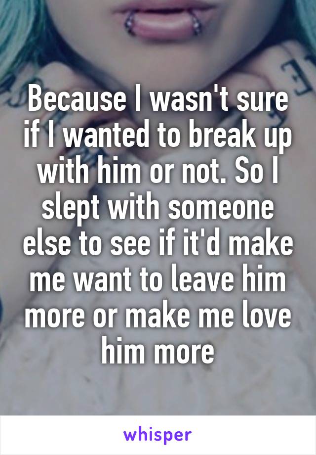 Because I wasn't sure if I wanted to break up with him or not. So I slept with someone else to see if it'd make me want to leave him more or make me love him more