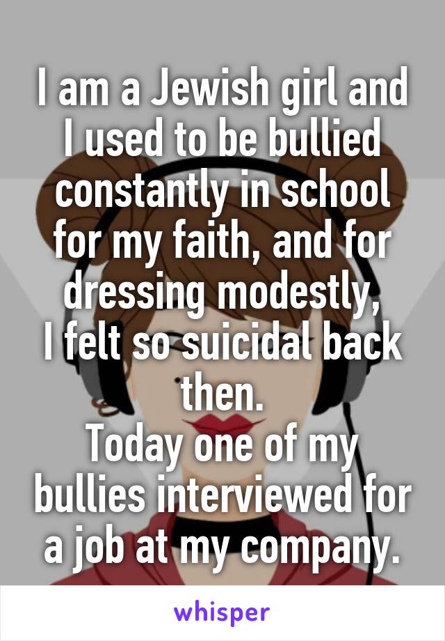 I am a Jewish girl and I used to be bullied constantly in school for my faith, and for dressing modestly,
I felt so suicidal back then.
Today one of my bullies interviewed for a job at my company.