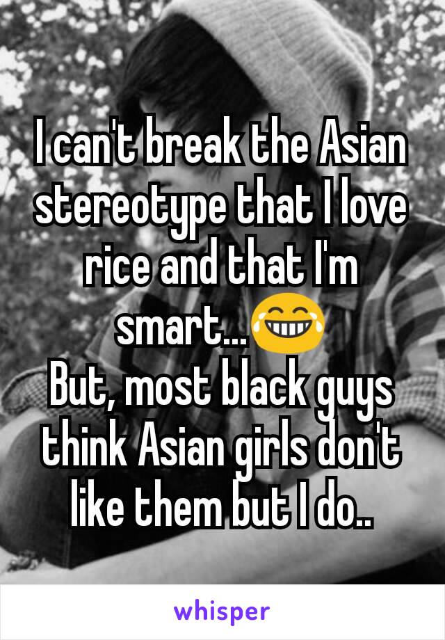 I can't break the Asian stereotype that I love rice and that I'm smart...😂
But, most black guys think Asian girls don't like them but I do..