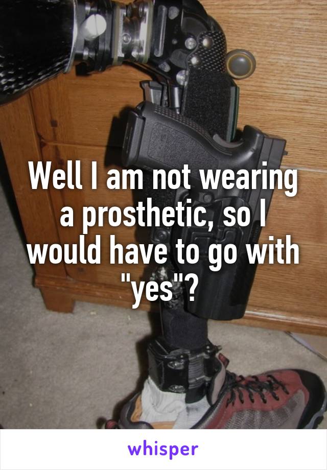 Well I am not wearing a prosthetic, so I would have to go with "yes"? 
