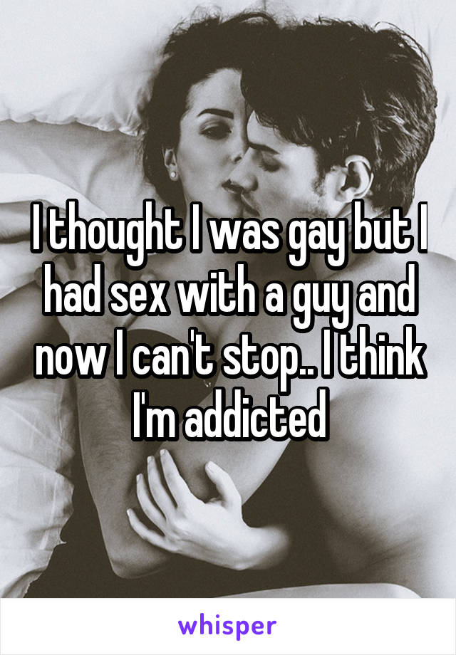 I thought I was gay but I had sex with a guy and now I can't stop.. I think I'm addicted