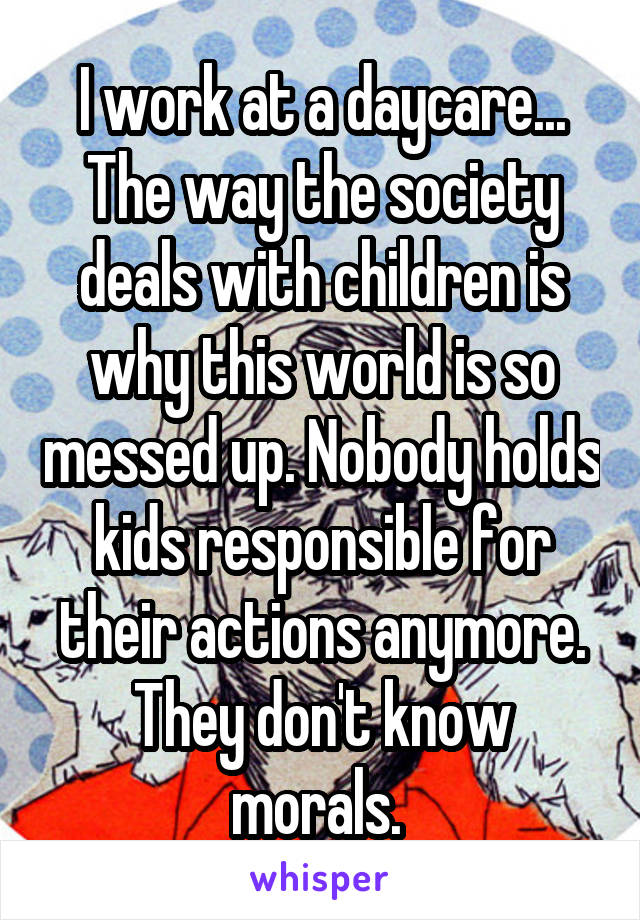 I work at a daycare... The way the society deals with children is why this world is so messed up. Nobody holds kids responsible for their actions anymore. They don't know morals. 