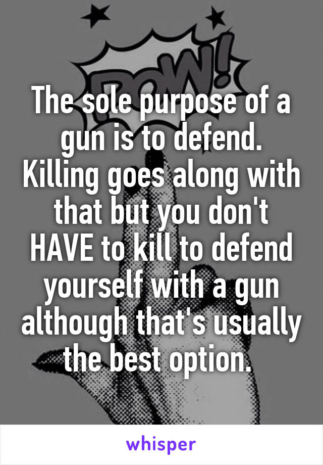 The sole purpose of a gun is to defend. Killing goes along with that but you don't HAVE to kill to defend yourself with a gun although that's usually the best option. 