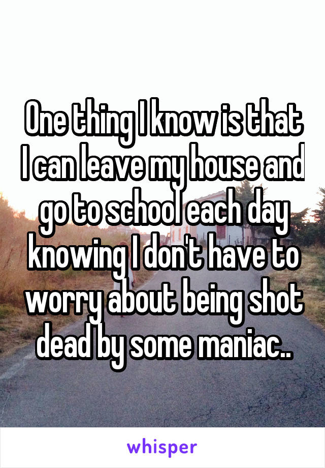 One thing I know is that I can leave my house and go to school each day knowing I don't have to worry about being shot dead by some maniac..