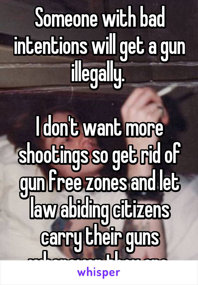 Someone with bad intentions will get a gun illegally. 

I don't want more shootings so get rid of gun free zones and let law abiding citizens carry their guns wherever they are.