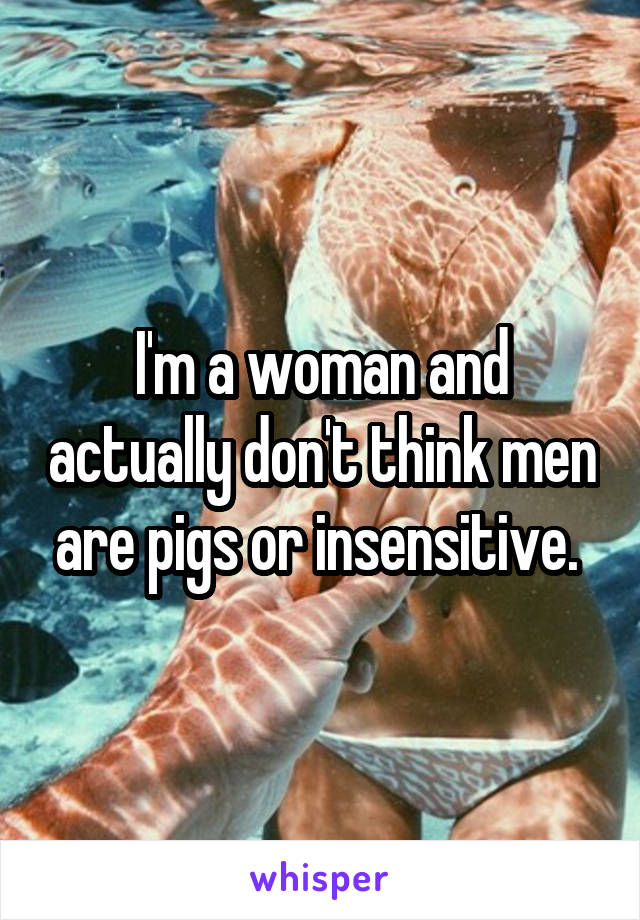 I'm a woman and actually don't think men are pigs or insensitive. 