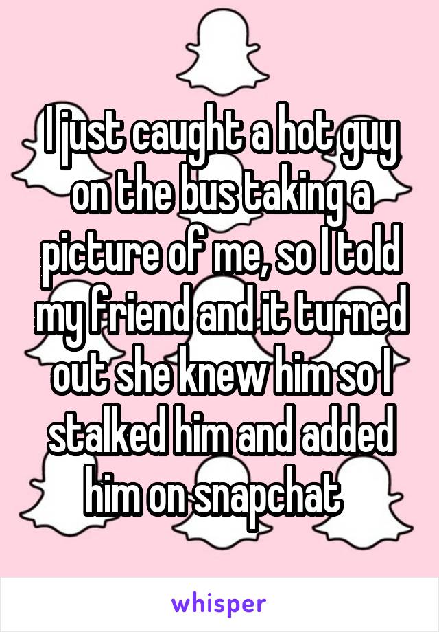 I just caught a hot guy on the bus taking a picture of me, so I told my friend and it turned out she knew him so I stalked him and added him on snapchat  