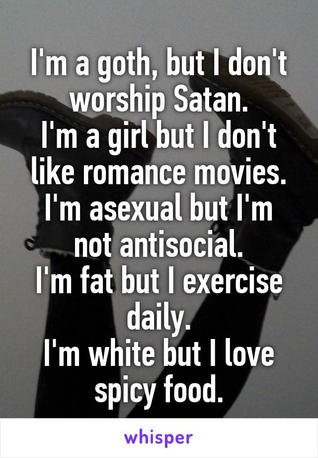 I'm a goth, but I don't worship Satan.
I'm a girl but I don't like romance movies.
I'm asexual but I'm not antisocial.
I'm fat but I exercise daily.
I'm white but I love spicy food.