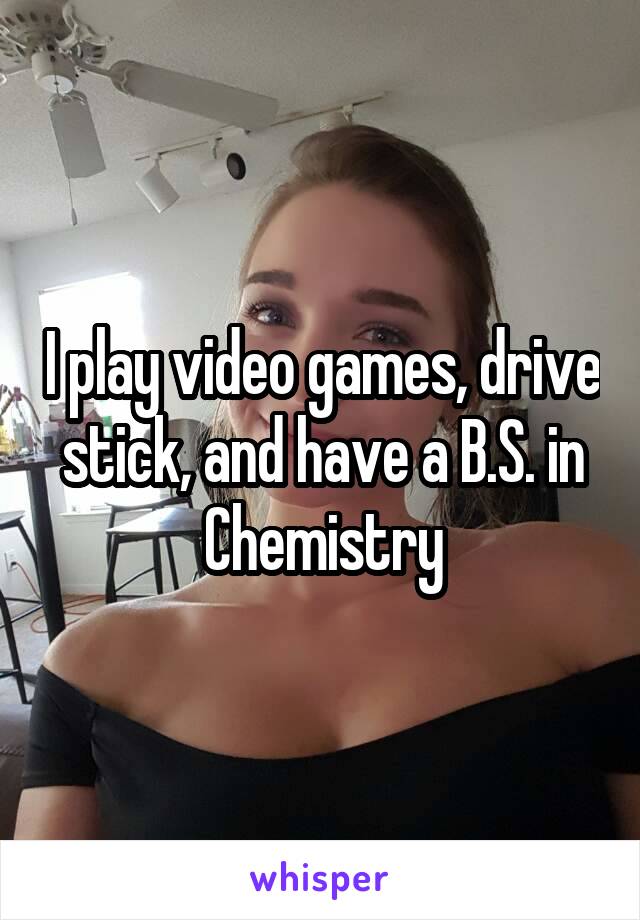 I play video games, drive stick, and have a B.S. in Chemistry