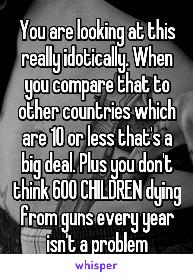 You are looking at this really idotically. When you compare that to other countries which are 10 or less that's a big deal. Plus you don't think 600 CHILDREN dying from guns every year isn't a problem