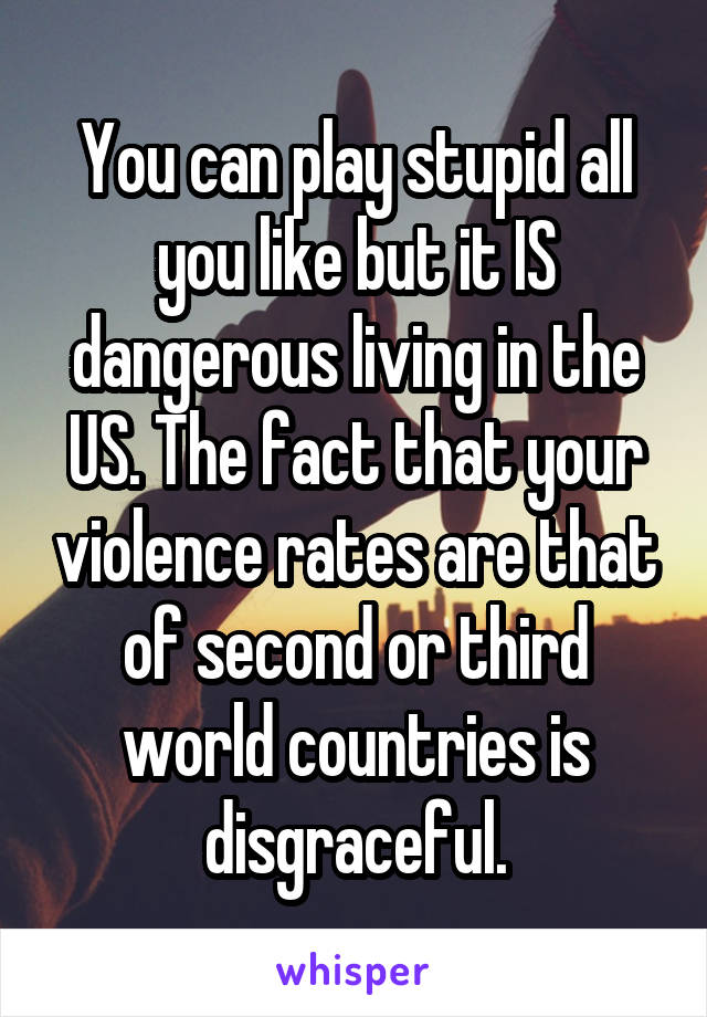 You can play stupid all you like but it IS dangerous living in the US. The fact that your violence rates are that of second or third world countries is disgraceful.