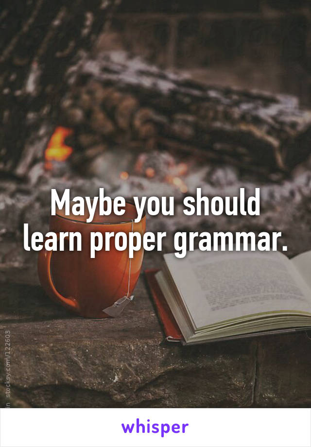 Maybe you should learn proper grammar.