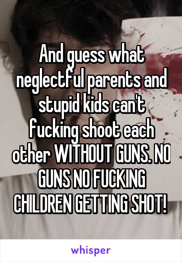 And guess what neglectful parents and stupid kids can't fucking shoot each other WITHOUT GUNS. NO GUNS NO FUCKING CHILDREN GETTING SHOT! 