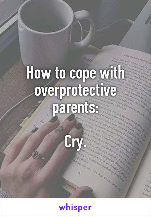 How to cope with overprotective parents:

Cry.