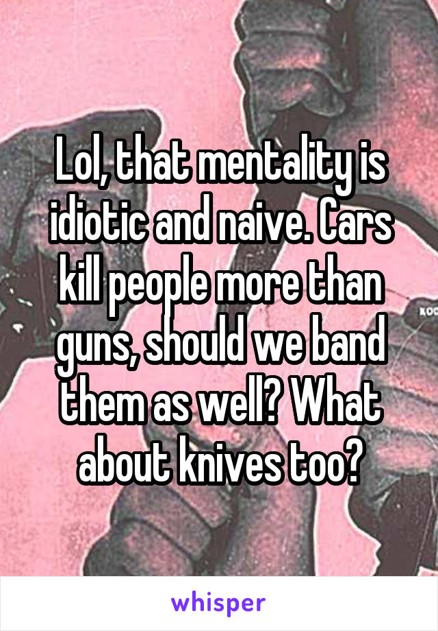 Lol, that mentality is idiotic and naive. Cars kill people more than guns, should we band them as well? What about knives too?