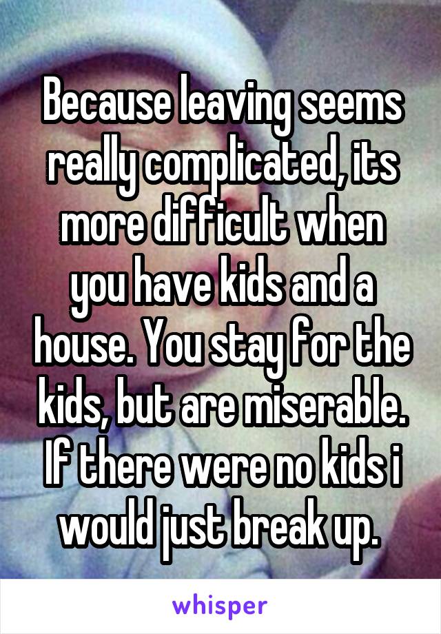 Because leaving seems really complicated, its more difficult when you have kids and a house. You stay for the kids, but are miserable. If there were no kids i would just break up. 