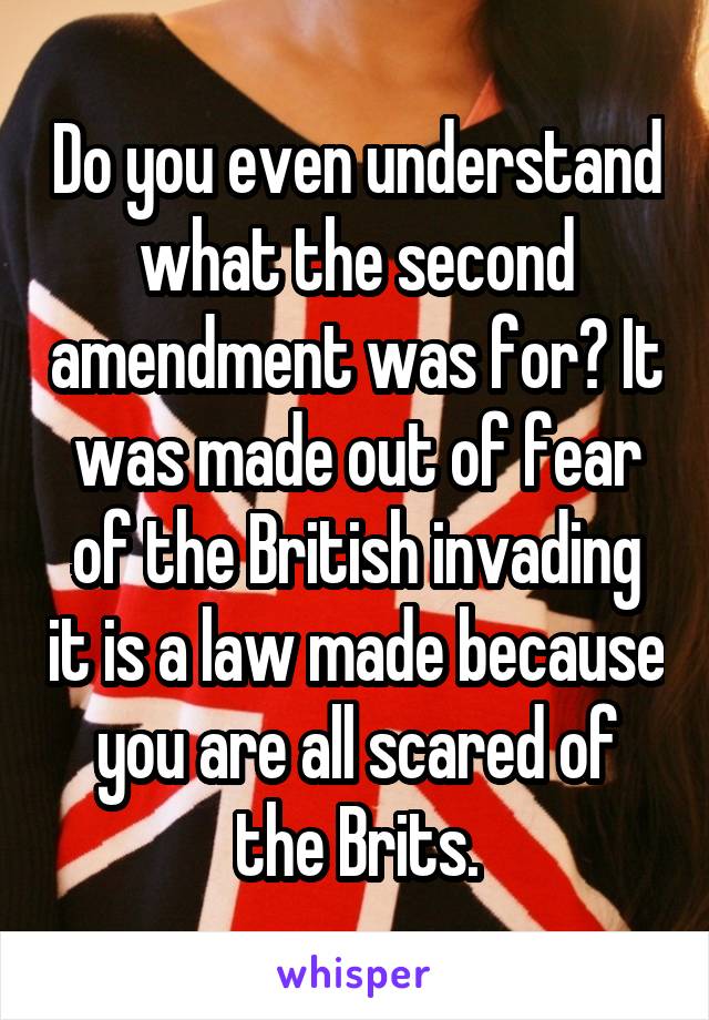 Do you even understand what the second amendment was for? It was made out of fear of the British invading it is a law made because you are all scared of the Brits.