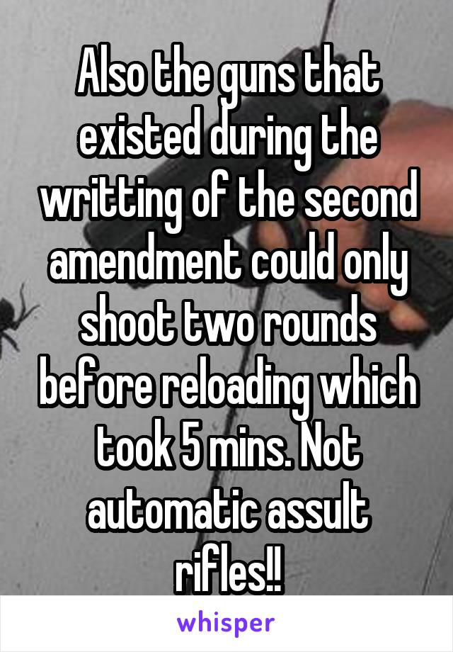 Also the guns that existed during the writting of the second amendment could only shoot two rounds before reloading which took 5 mins. Not automatic assult rifles!!