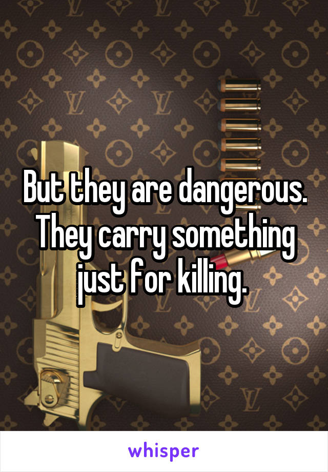 But they are dangerous. They carry something just for killing. 