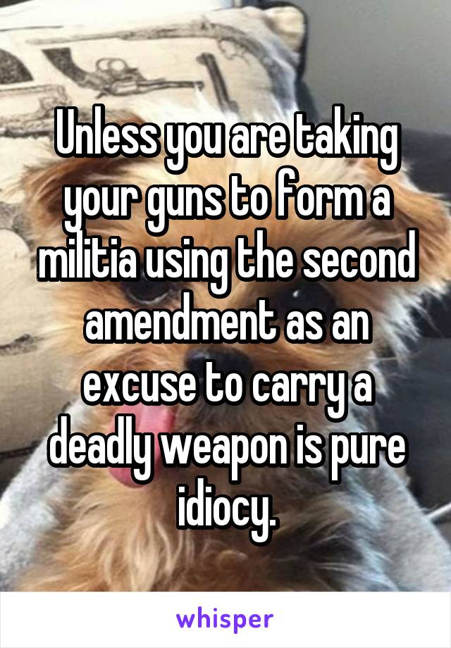 Unless you are taking your guns to form a militia using the second amendment as an excuse to carry a deadly weapon is pure idiocy.